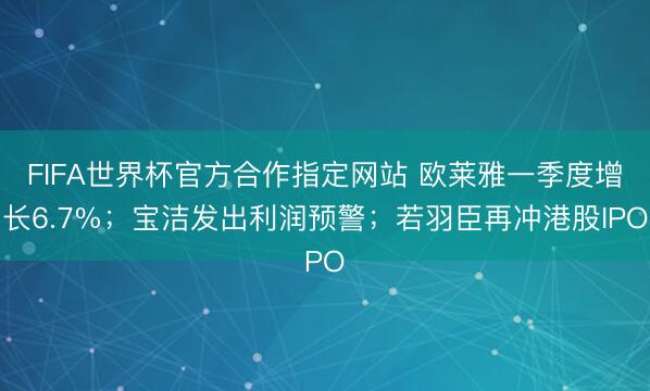 FIFA世界杯官方合作指定网站 欧莱雅一季度增长6.7%；宝洁发出利润预警；若羽臣再冲港股IPO