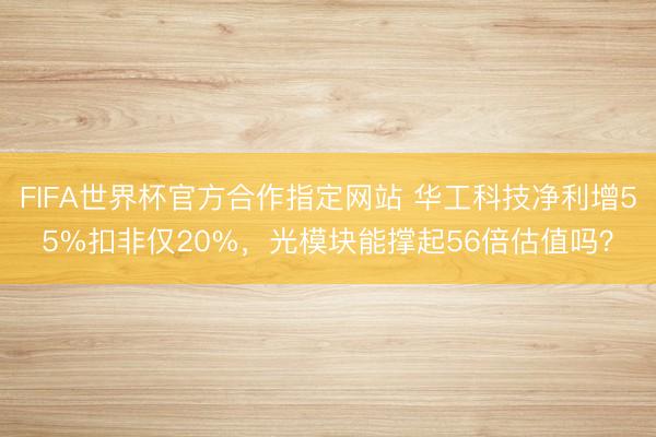 FIFA世界杯官方合作指定网站 华工科技净利增55%扣非仅20%，光模块能撑起56倍估值吗？