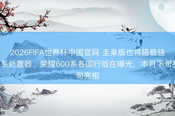 2026FIFA世界杯中国官网 圭臬版也将搭载骁龙8系处置器，荣耀600系各国行版在曝光，本月下旬亮相