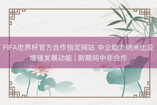 FIFA世界杯官方合作指定网站 中企助力纳米比亚增强发展动能 | 新期间中非合作