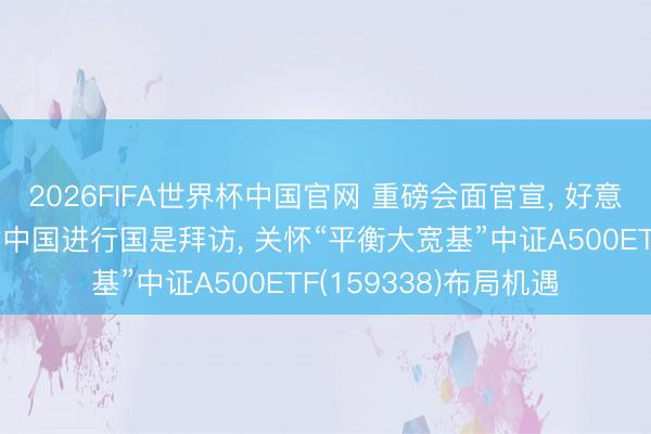 2026FIFA世界杯中国官网 重磅会面官宣， 好意思国总统特朗普将对中国进行国是拜访， 关怀“平衡大宽基”中证A500ETF(159338)布局机遇