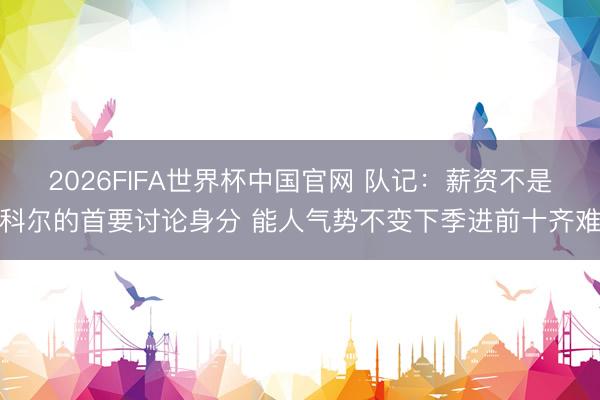 2026FIFA世界杯中国官网 队记:薪资不是科尔的首要讨论身分 能人气势不变下季进前十齐难