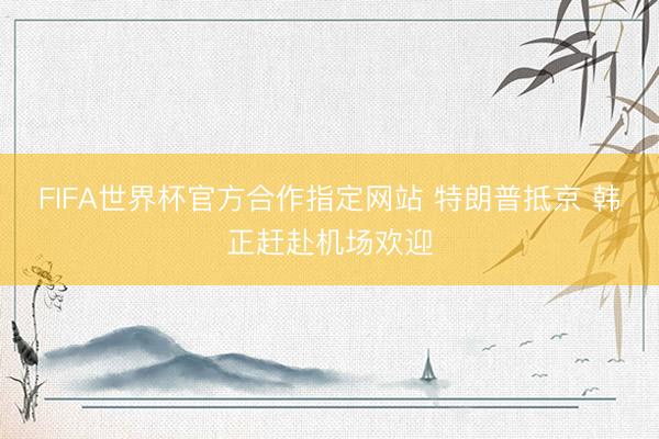 FIFA世界杯官方合作指定网站 特朗普抵京 韩正赶赴机场欢迎
