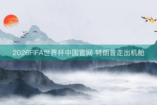 2026FIFA世界杯中国官网 特朗普走出机舱
