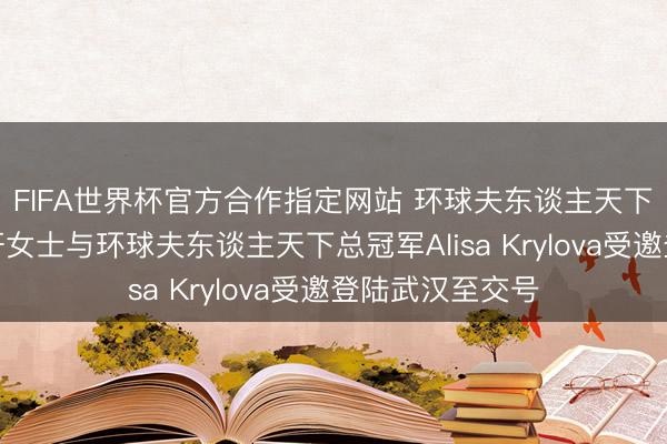 FIFA世界杯官方合作指定网站 环球夫东谈主天下奉行主席李昀轩女士与环球夫东谈主天下总冠军Alisa Krylova受邀登陆武汉至交号