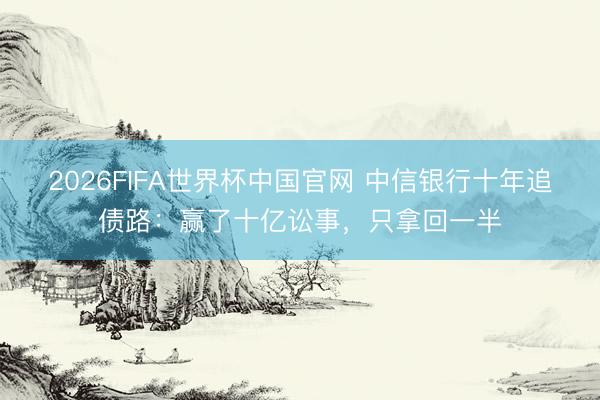 2026FIFA世界杯中国官网 中信银行十年追债路：赢了十亿讼事，只拿回一半