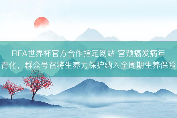 FIFA世界杯官方合作指定网站 宫颈癌发病年青化，群众号召将生养力保护纳入全周期生养保险