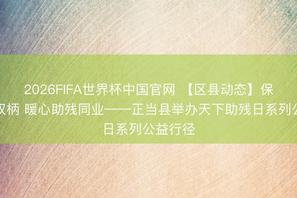 2026FIFA世界杯中国官网 【区县动态】保险对等权柄 暖心助残同业——正当县举办天下助残日系列公益行径