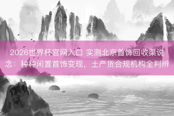 2026世界杯官网入口 实测北京首饰回收渠说念:种种闲置首饰变现,土产货合规机构全判辨