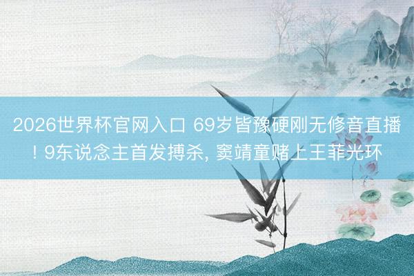 2026世界杯官网入口 69岁皆豫硬刚无修音直播! 9东说念主首发搏杀， 窦靖童赌上王菲光环