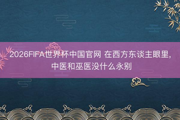 2026FIFA世界杯中国官网 在西方东谈主眼里, 中医和巫医没什么永别