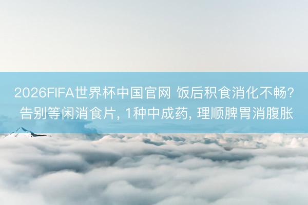 2026FIFA世界杯中国官网 饭后积食消化不畅? 告别等闲消食片， 1种中成药， 理顺脾胃消腹胀