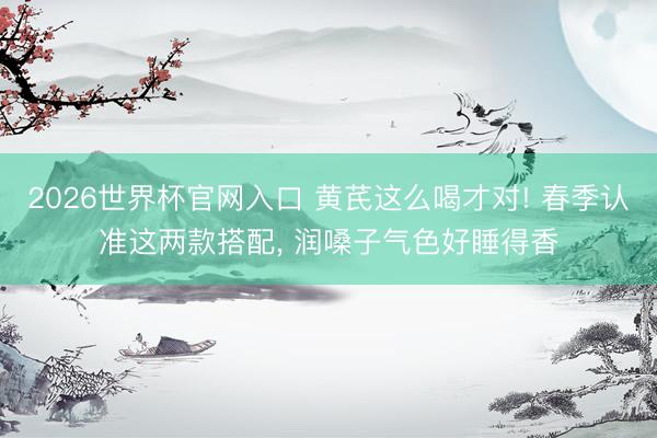 2026世界杯官网入口 黄芪这么喝才对! 春季认准这两款搭配， 润嗓子气色好睡得香
