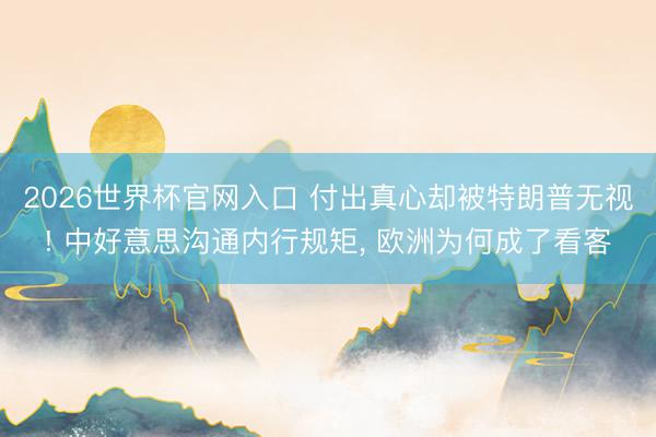 2026世界杯官网入口 付出真心却被特朗普无视! 中好意思沟通内行规矩， 欧洲为何成了看客