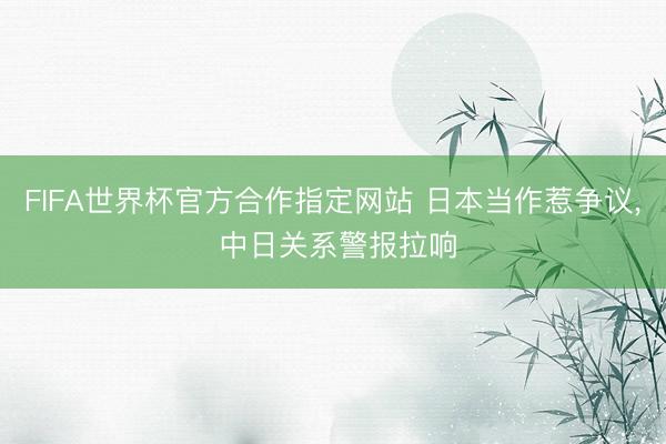 FIFA世界杯官方合作指定网站 日本当作惹争议， 中日关系警报拉响