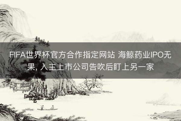 FIFA世界杯官方合作指定网站 海鲸药业IPO无果， 入主上市公司告吹后盯上另一家