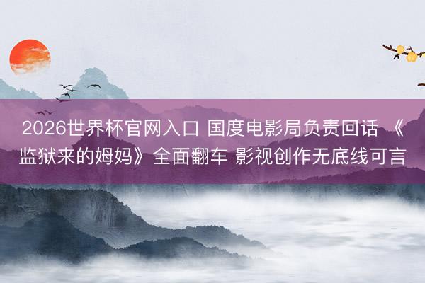 2026世界杯官网入口 国度电影局负责回话 《监狱来的姆妈》全面翻车 影视创作无底线可言