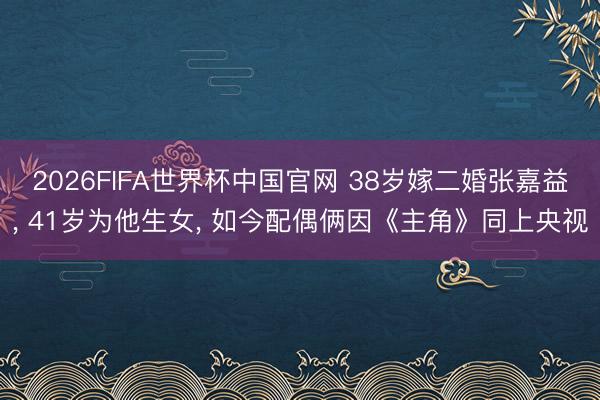 2026FIFA世界杯中国官网 38岁嫁二婚张嘉益， 41岁为他生女， 如今配偶俩因《主角》同上央视