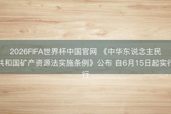 2026FIFA世界杯中国官网 《中华东说念主民共和国矿产资源法实施条例》公布 自6月15日起实行