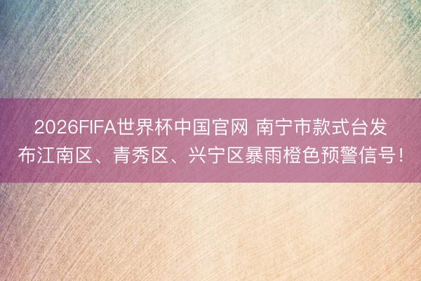 2026FIFA世界杯中国官网 南宁市款式台发布江南区、青秀区、兴宁区暴雨橙色预警信号!