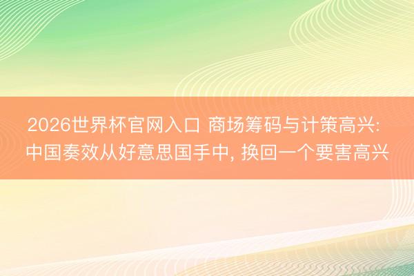 2026世界杯官网入口 商场筹码与计策高兴: 中国奏效从好意思国手中， 换回一个要害高兴