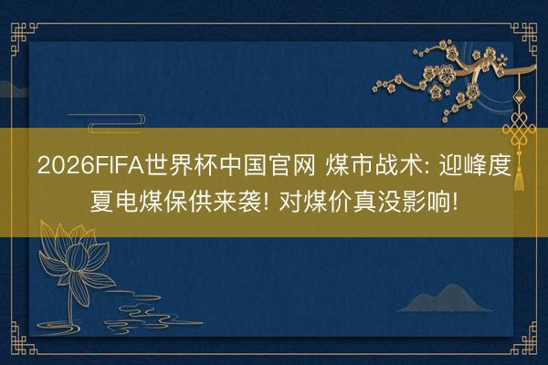2026FIFA世界杯中国官网 煤市战术: 迎峰度夏电煤保供来袭! 对煤价真没影响!