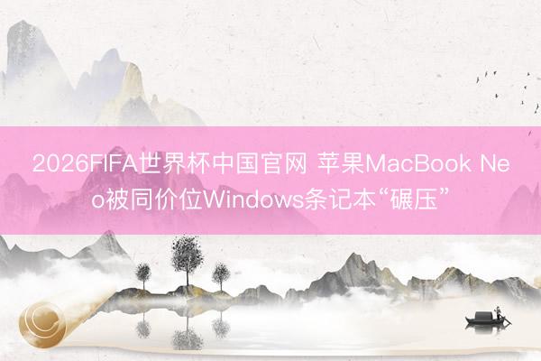 2026FIFA世界杯中国官网 苹果MacBook Neo被同价位Windows条记本“碾压”