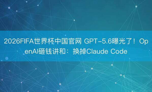 2026FIFA世界杯中国官网 GPT-5.6曝光了！OpenAI砸钱讲和：换掉Claude Code