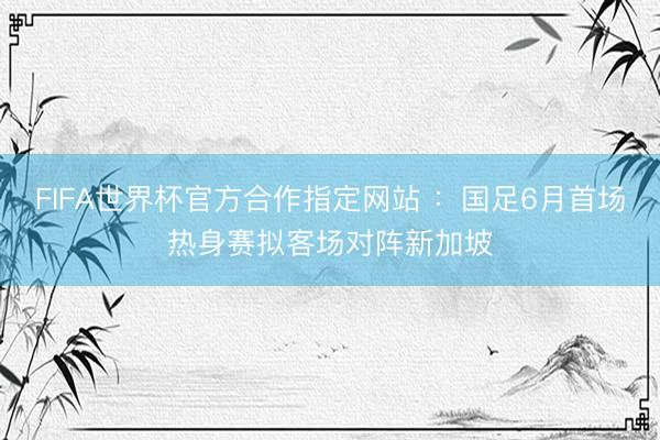 FIFA世界杯官方合作指定网站 :国足6月首场热身赛拟客场对阵新加坡