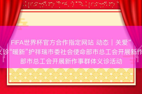 FIFA世界杯官方合作指定网站 动态｜关爱“暖城”奔波者，义诊“暖新”护祥瑞市委社会使命部市总工会开展新作事群体义诊活动