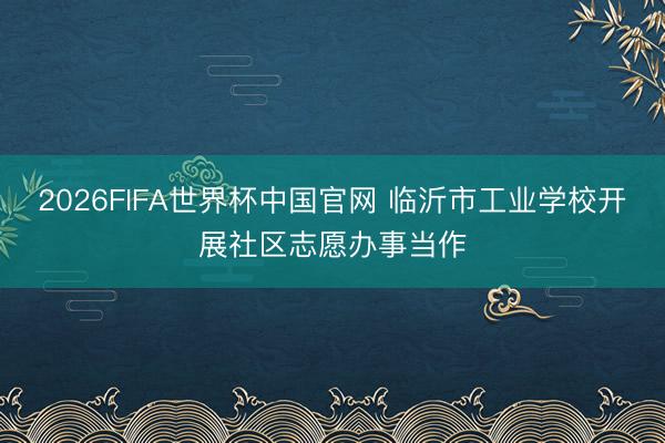 2026FIFA世界杯中国官网 临沂市工业学校开展社区志愿办事当作