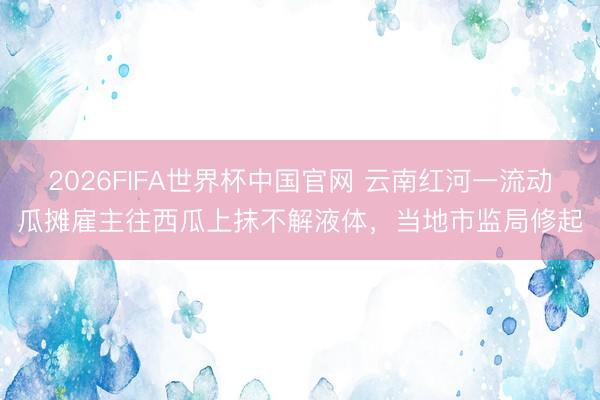2026FIFA世界杯中国官网 云南红河一流动瓜摊雇主往西瓜上抹不解液体，当地市监局修起