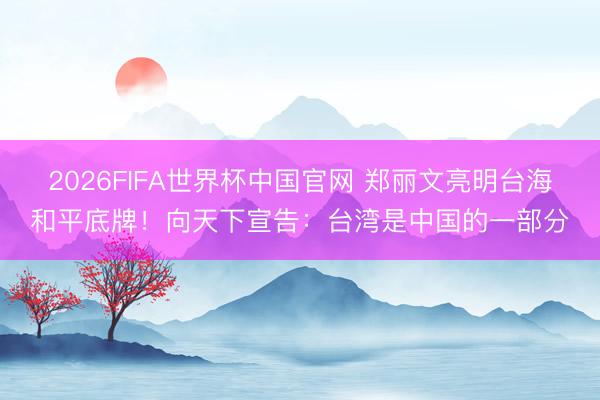 2026FIFA世界杯中国官网 郑丽文亮明台海和平底牌！向天下宣告：台湾是中国的一部分