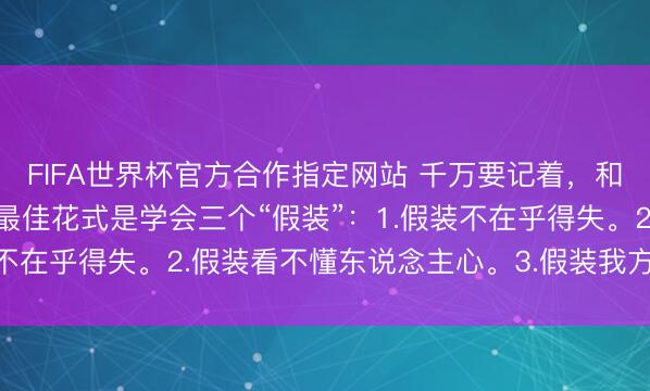 FIFA世界杯官方合作指定网站 千万要记着,和周围东说念主处好关连最佳花式是学会三个“假装”:1.假装不在乎得失。2.假装看不懂东说念主心。3.假装我方过得很好