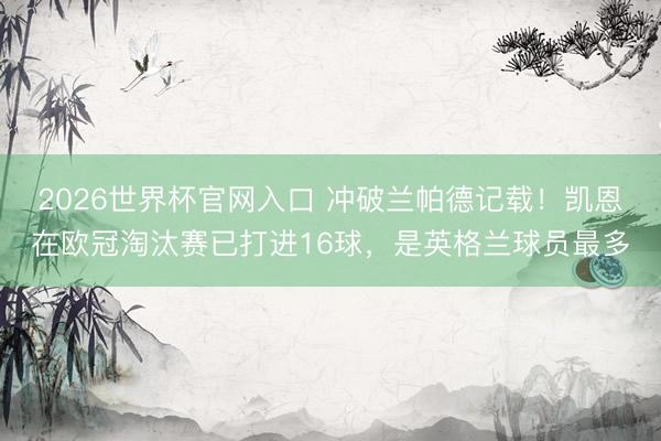 2026世界杯官网入口 冲破兰帕德记载！凯恩在欧冠淘汰赛已打进16球，是英格兰球员最多