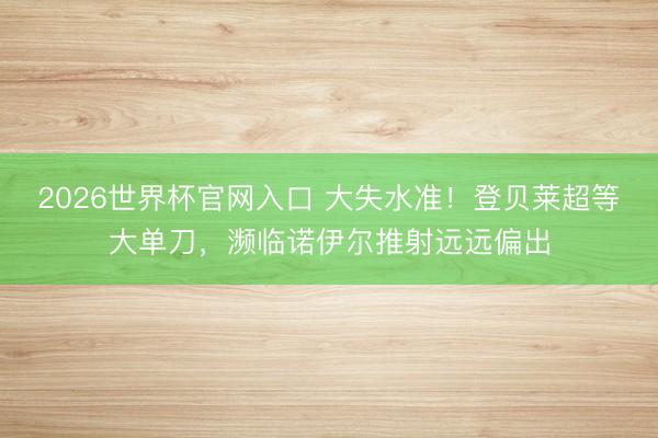 2026世界杯官网入口 大失水准！登贝莱超等大单刀，濒临诺伊尔推射远远偏出