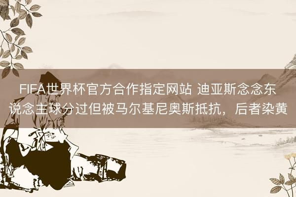 FIFA世界杯官方合作指定网站 迪亚斯念念东说念主球分过但被马尔基尼奥斯抵抗，后者染黄