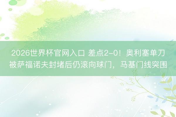 2026世界杯官网入口 差点2-0！奥利塞单刀被萨福诺夫封堵后仍滚向球门，马基门线突围
