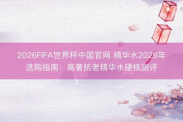 2026FIFA世界杯中国官网 精华水2026年选购指南：高奢抗老精华水硬核测评