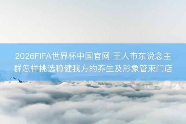 2026FIFA世界杯中国官网 王人市东说念主群怎样挑选稳健我方的养生及形象管束门店