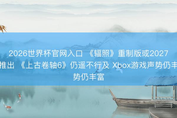 2026世界杯官网入口 《辐照》重制版或2027年推出 《上古卷轴6》仍遥不行及 Xbox游戏声势仍丰富