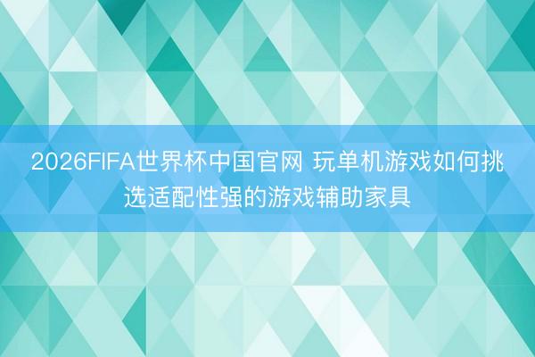 2026FIFA世界杯中国官网 玩单机游戏如何挑选适配性强的游戏辅助家具