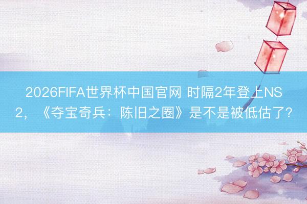 2026FIFA世界杯中国官网 时隔2年登上NS2，《夺宝奇兵：陈旧之圈》是不是被低估了？