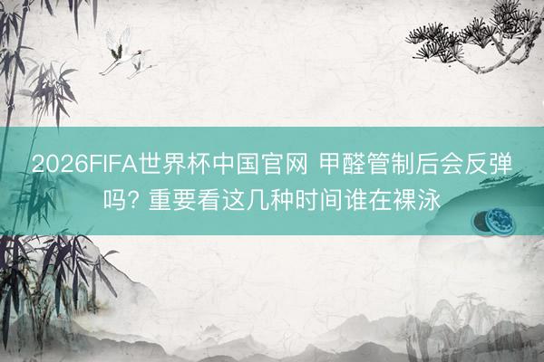 2026FIFA世界杯中国官网 甲醛管制后会反弹吗? 重要看这几种时间谁在裸泳