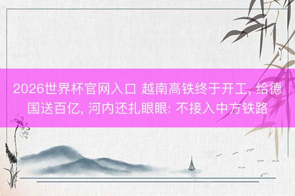 2026世界杯官网入口 越南高铁终于开工, 给德国送百亿, 河内还扎眼眼: 不接入中方铁路
