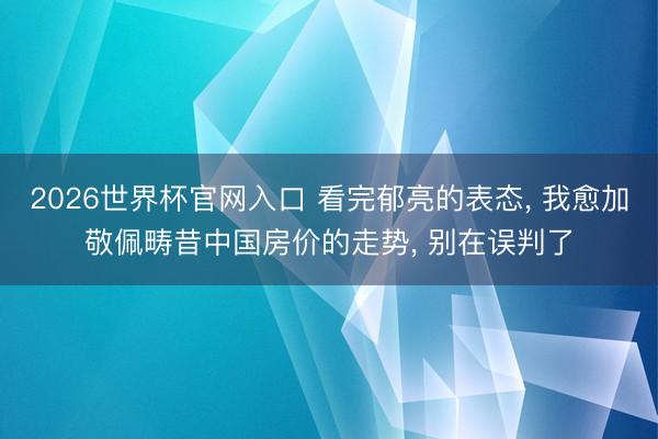 2026世界杯官网入口 看完郁亮的表态， 我愈加敬佩畴昔中国房价的走势， 别在误判了