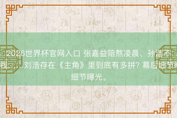 2026世界杯官网入口 张嘉益陪熬凌晨、孙浩不敢对视……刘浩存在《主角》里到底有多拼? 幕后细节曝光。