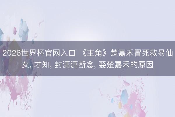 2026世界杯官网入口 《主角》楚嘉禾冒死救易仙女, 才知, 封潇潇断念, 娶楚嘉禾的原因