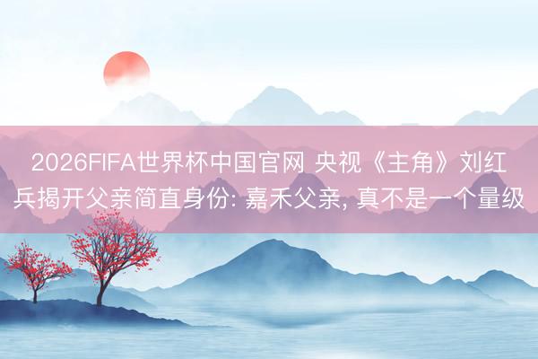 2026FIFA世界杯中国官网 央视《主角》刘红兵揭开父亲简直身份: 嘉禾父亲， 真不是一个量级