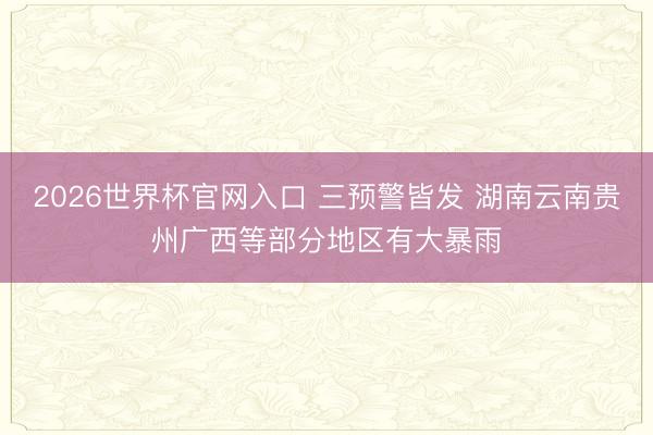 2026世界杯官网入口 三预警皆发 湖南云南贵州广西等部分地区有大暴雨